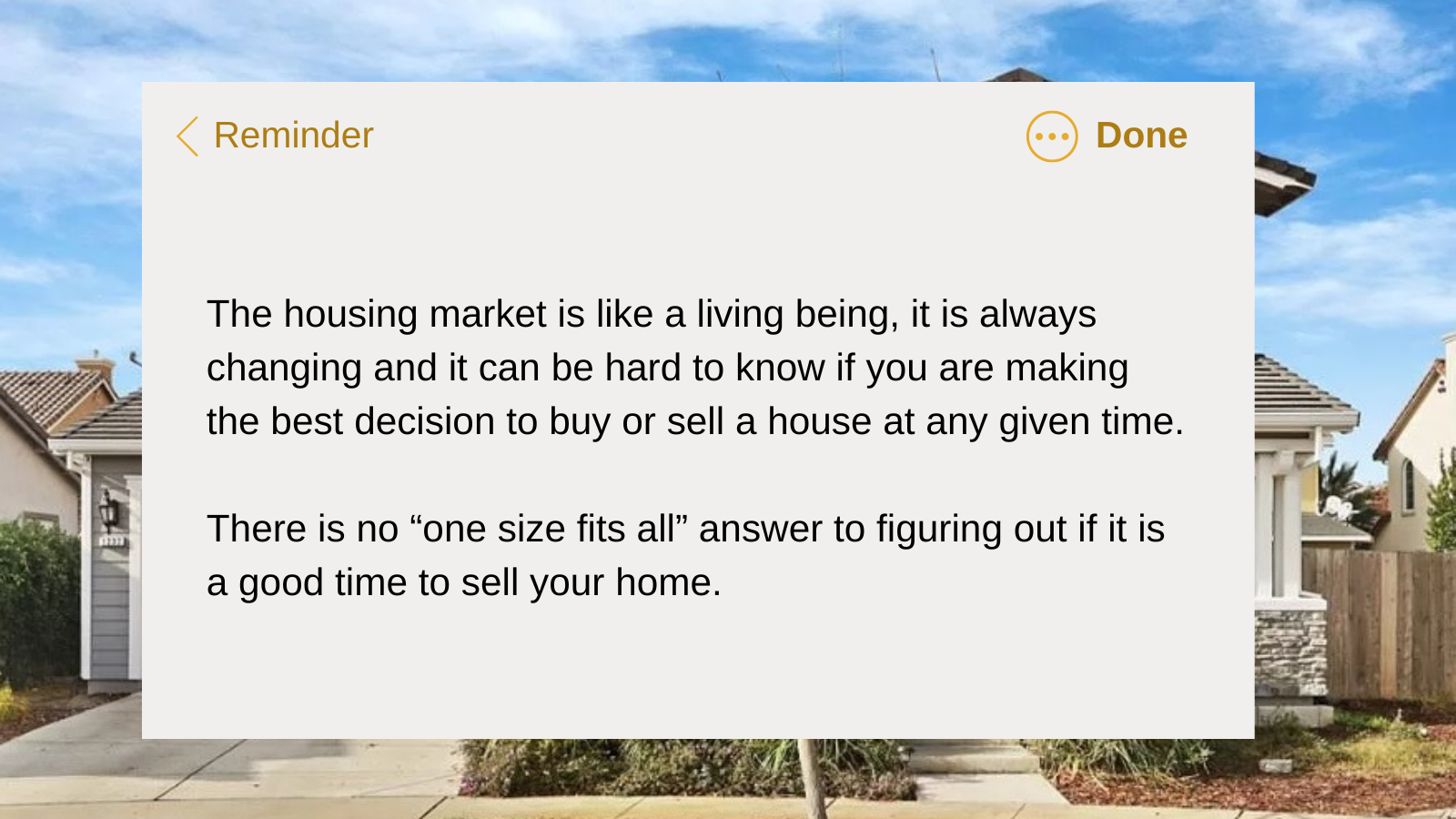 The housing market is like a living being, it is always changin and it can be hard to know if you are making the best decision to buy or sell a house at any given time. There is not "one size fits all" answer to figuring out if it is a good time to sell your home.